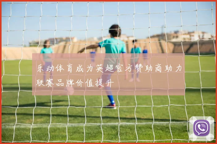 乐动体育成为英超官方赞助商助力联赛品牌价值提升