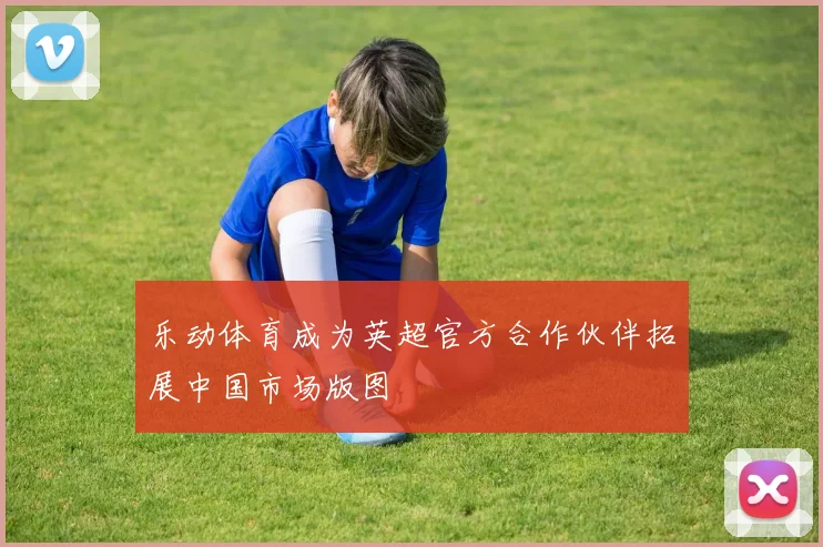 乐动体育成为英超官方合作伙伴拓展中国市场版图