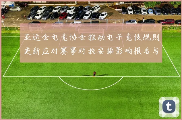 亚运会电竞协会推动电子竞技规则更新应对赛事对抗安排影响报名与赛程