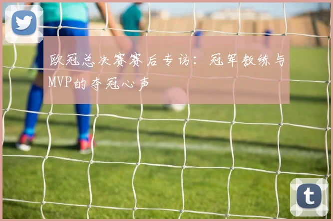 欧冠总决赛赛后专访：冠军教练与MVP的夺冠心声