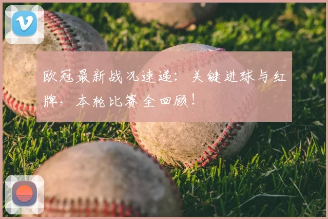 欧冠最新战况速递：关键进球与红牌，本轮比赛全回顾！