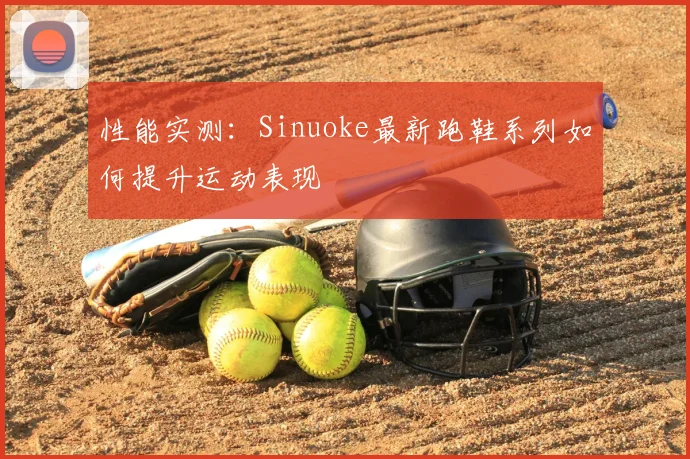 性能实测：Sinuoke最新跑鞋系列如何提升运动表现