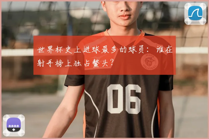世界杯史上进球最多的球员：谁在射手榜上独占鳌头？