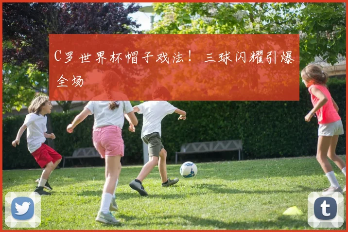 C罗世界杯帽子戏法！三球闪耀引爆全场