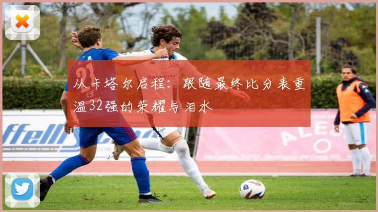 从卡塔尔启程：跟随最终比分表重温32强的荣耀与泪水