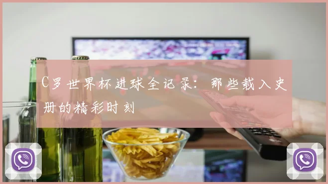 C罗世界杯进球全记录：那些载入史册的精彩时刻