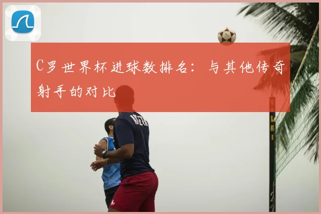 C罗世界杯进球数排名：与其他传奇射手的对比