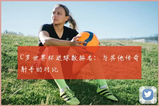 C罗世界杯进球数排名：与其他传奇射手的对比
