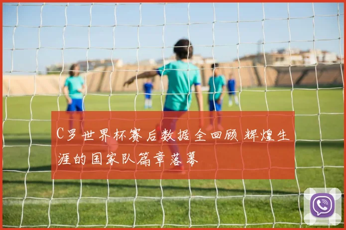 C罗世界杯赛后数据全回顾 辉煌生涯的国家队篇章落幕