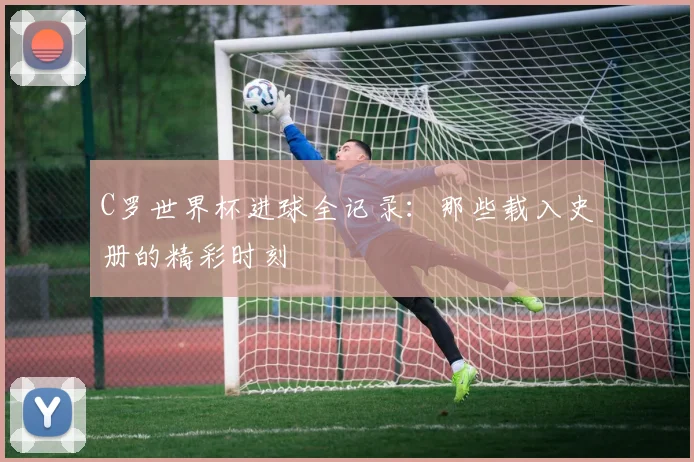 C罗世界杯进球全记录：那些载入史册的精彩时刻